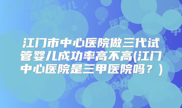 江门市中心医院做三代试管婴儿成功率高不高(江门中心医院是三甲医院吗？)