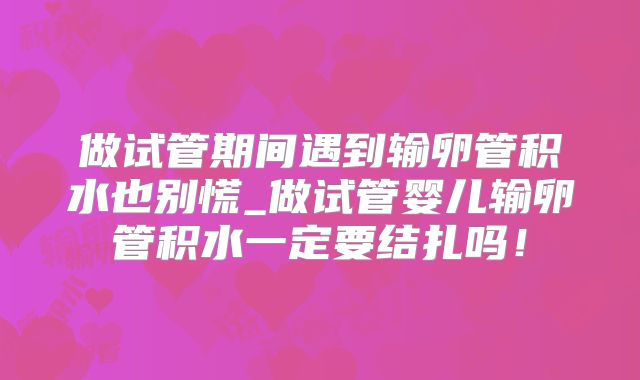 做试管期间遇到输卵管积水也别慌_做试管婴儿输卵管积水一定要结扎吗!