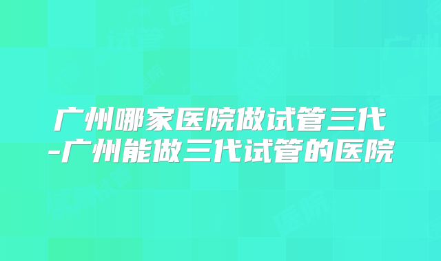 广州哪家医院做试管三代-广州能做三代试管的医院