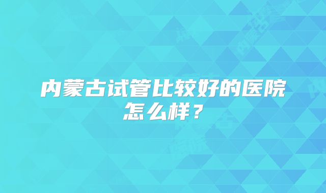 内蒙古试管比较好的医院怎么样？