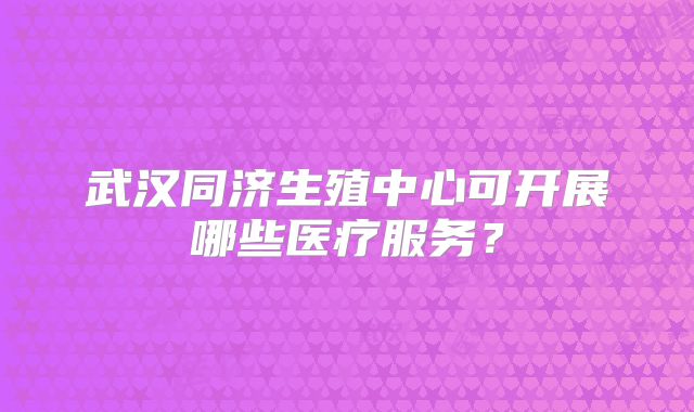 武汉同济生殖中心可开展哪些医疗服务？