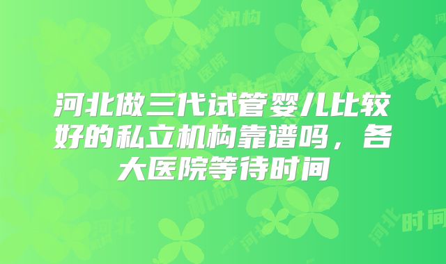 河北做三代试管婴儿比较好的私立机构靠谱吗，各大医院等待时间