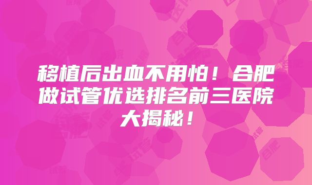 移植后出血不用怕！合肥做试管优选排名前三医院大揭秘！