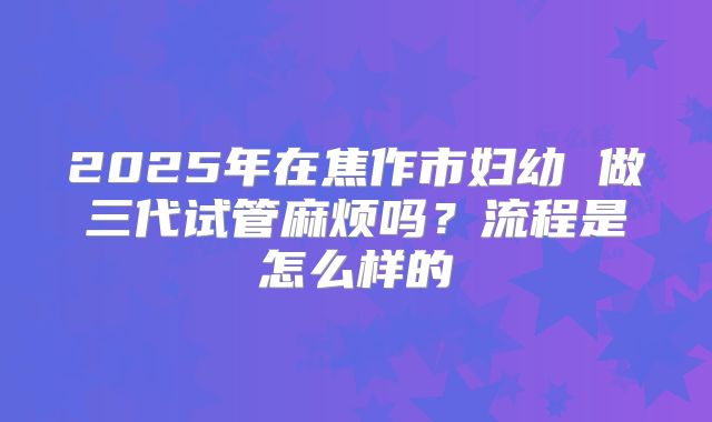 2025年在焦作市妇幼 做三代试管麻烦吗？流程是怎么样的