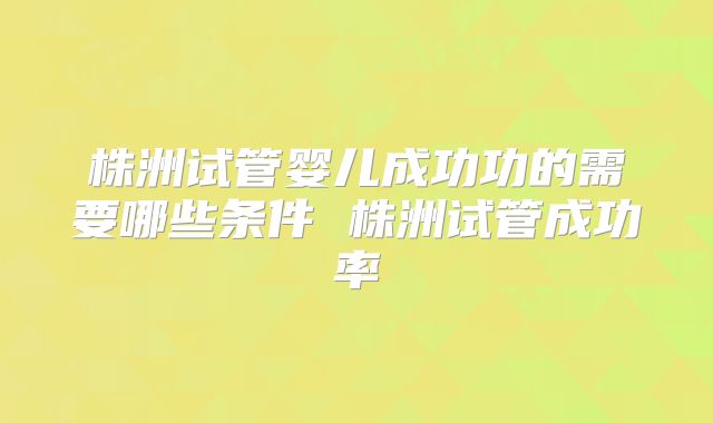 株洲试管婴儿成功功的需要哪些条件 株洲试管成功率