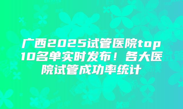 广西2025试管医院top10名单实时发布！各大医院试管成功率统计