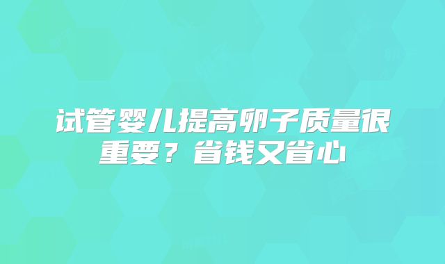 试管婴儿提高卵子质量很重要？省钱又省心