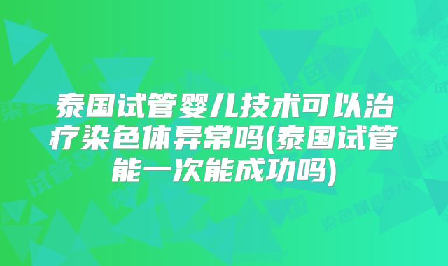 泰国试管婴儿技术可以治疗染色体异常吗(泰国试管能一次能成功吗)