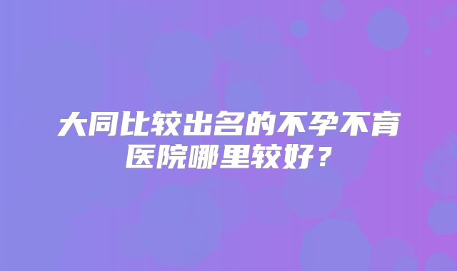 大同比较出名的不孕不育医院哪里较好？