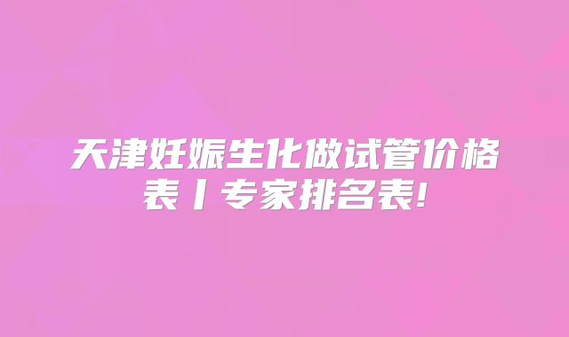 天津妊娠生化做试管价格表丨专家排名表!
