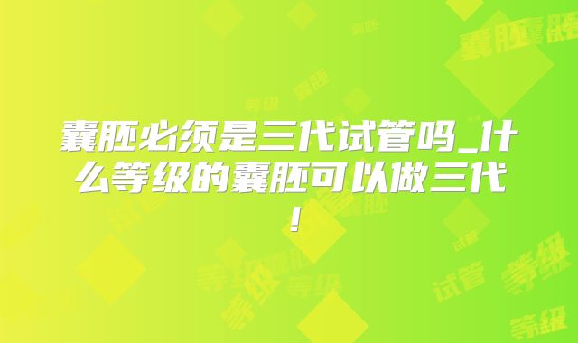 囊胚必须是三代试管吗_什么等级的囊胚可以做三代！