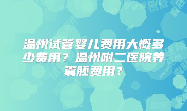 温州试管婴儿费用大概多少费用？温州附二医院养囊胚费用？
