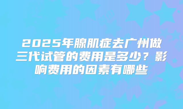 2025年腺肌症去广州做三代试管的费用是多少?影响费用的因素有哪些