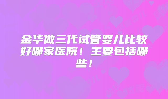 金华做三代试管婴儿比较好哪家医院!主要包括哪些!
