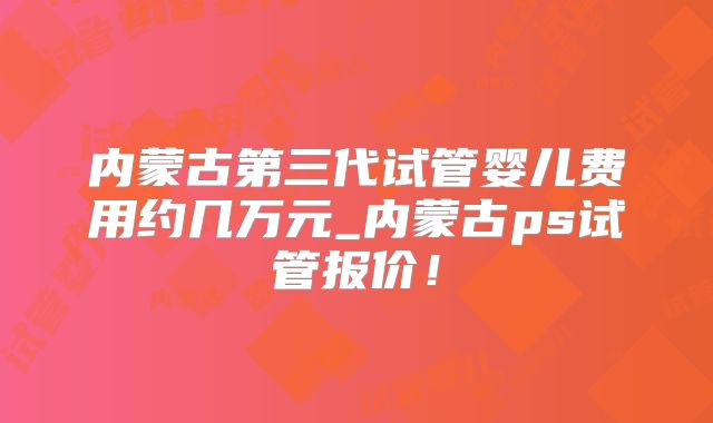 内蒙古第三代试管婴儿费用约几万元_内蒙古ps试管报价!