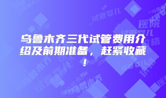 乌鲁木齐三代试管费用介绍及前期准备，赶紧收藏！