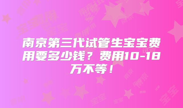 南京第三代试管生宝宝费用要多少钱？费用10-18万不等！