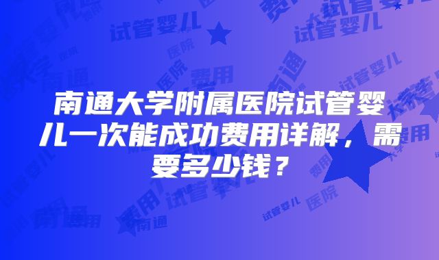 南通大学附属医院试管婴儿一次能成功费用详解,需要多少钱?