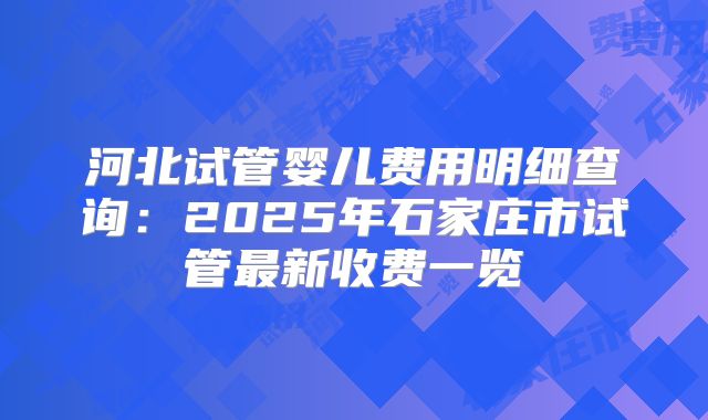 河北试管婴儿费用明细查询:2025年石家庄市试管最新收费一览