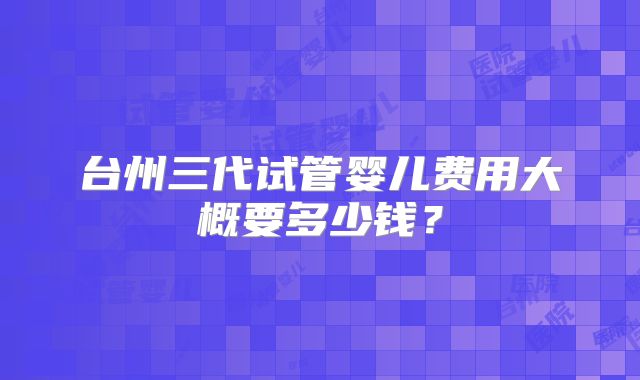 台州三代试管婴儿费用大概要多少钱?
