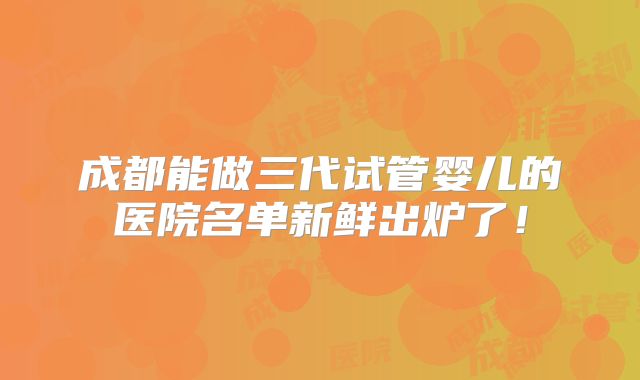 成都能做三代试管婴儿的医院名单新鲜出炉了！