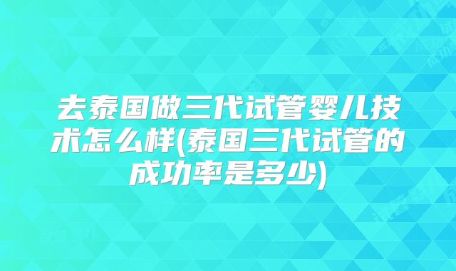去泰国做三代试管婴儿技术怎么样(泰国三代试管的成功率是多少)