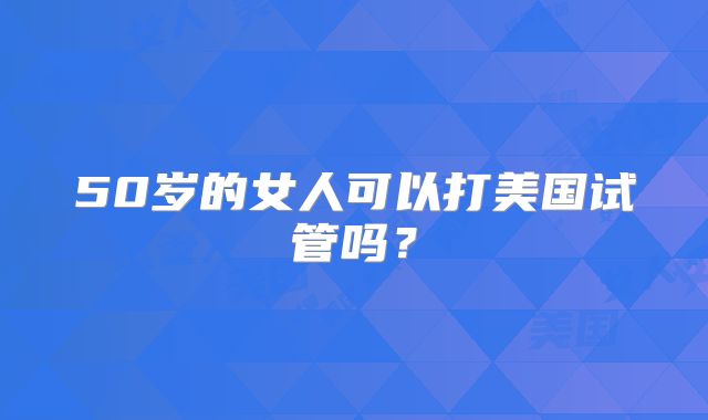 50岁的女人可以打美国试管吗？