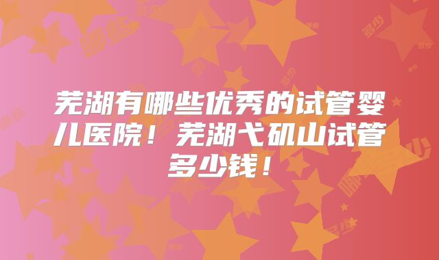 芜湖有哪些优秀的试管婴儿医院！芜湖弋矶山试管多少钱！