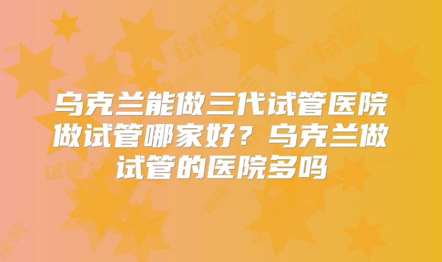 乌克兰能做三代试管医院做试管哪家好?乌克兰做试管的医院多吗