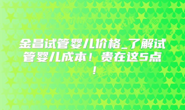 金昌试管婴儿价格_了解试管婴儿成本！贵在这5点！