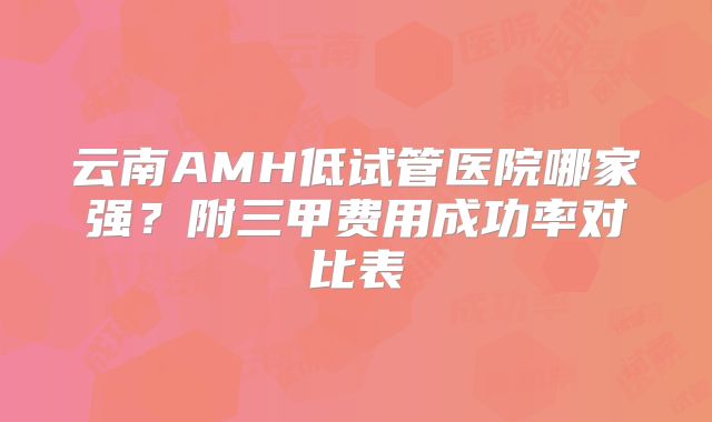 云南AMH低试管医院哪家强？附三甲费用成功率对比表
