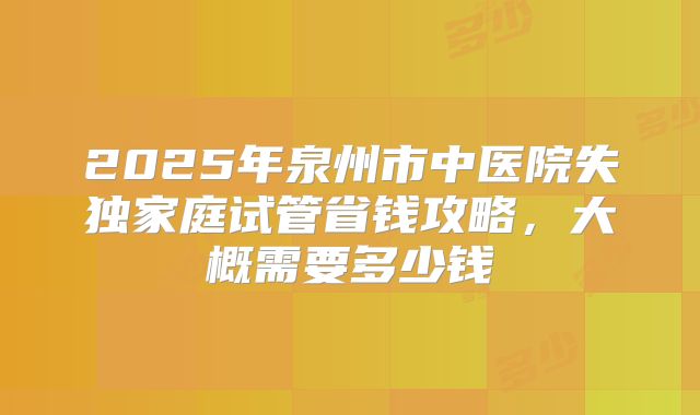 2025年泉州市中医院失独家庭试管省钱攻略，大概需要多少钱
