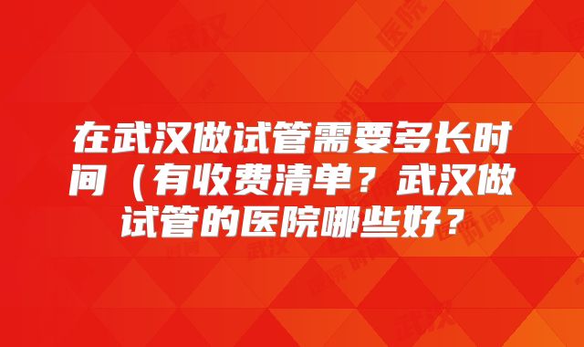 在武汉做试管需要多长时间（有收费清单？武汉做试管的医院哪些好？