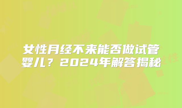 女性月经不来能否做试管婴儿？2024年解答揭秘