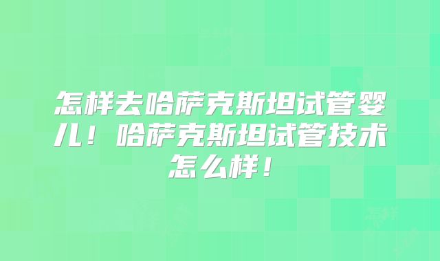 怎样去哈萨克斯坦试管婴儿!哈萨克斯坦试管技术怎么样!