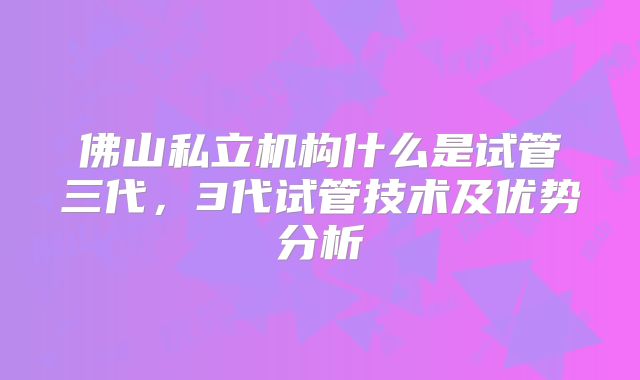 佛山私立机构什么是试管三代,3代试管技术及优势分析