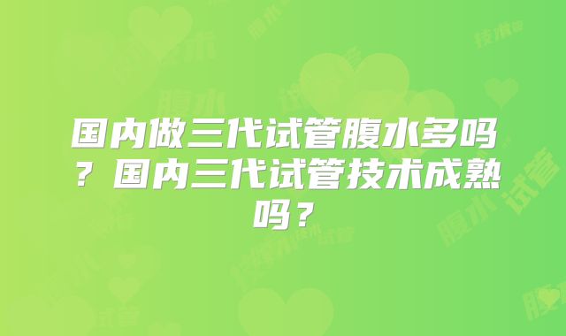 国内做三代试管腹水多吗？国内三代试管技术成熟吗？
