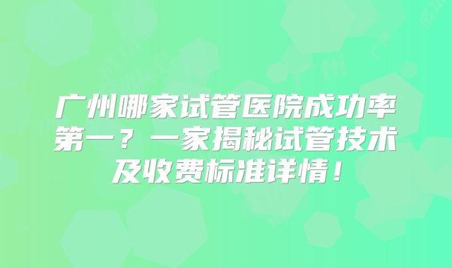 广州哪家试管医院成功率第一？一家揭秘试管技术及收费标准详情！