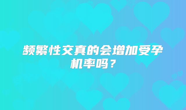 频繁性交真的会增加受孕机率吗？