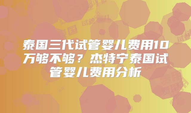 泰国三代试管婴儿费用10万够不够？杰特宁泰国试管婴儿费用分析