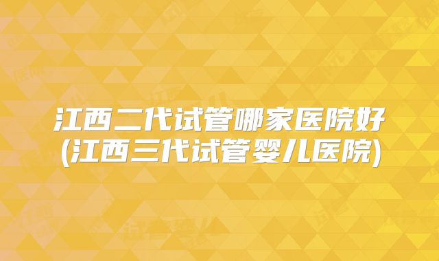 江西二代试管哪家医院好(江西三代试管婴儿医院)