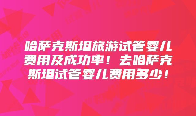 哈萨克斯坦旅游试管婴儿费用及成功率！去哈萨克斯坦试管婴儿费用多少！