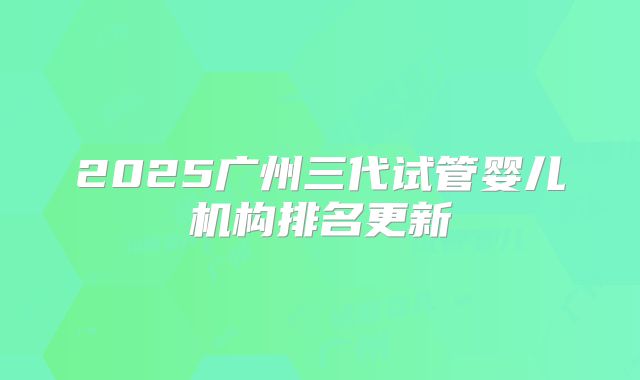 2025广州三代试管婴儿机构排名更新