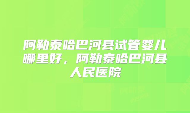 阿勒泰哈巴河县试管婴儿哪里好,阿勒泰哈巴河县人民医院