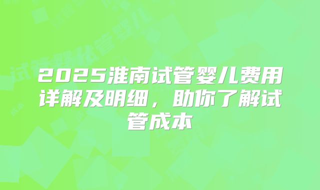 2025淮南试管婴儿费用详解及明细,助你了解试管成本
