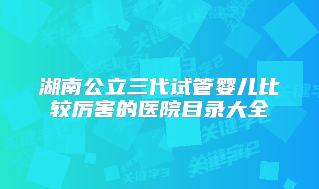 湖南公立三代试管婴儿比较厉害的医院目录大全