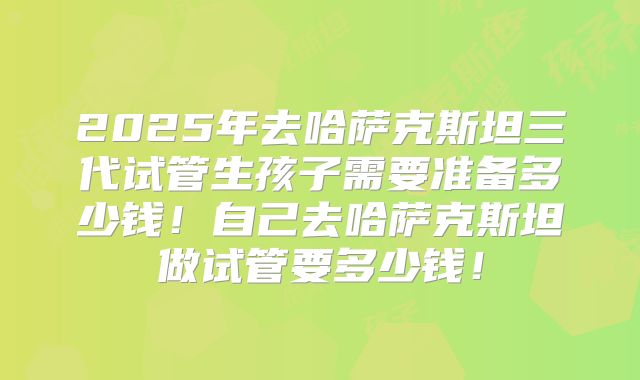 2025年去哈萨克斯坦三代试管生孩子需要准备多少钱！自己去哈萨克斯坦做试管要多少钱！