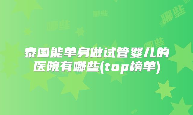 泰国能单身做试管婴儿的医院有哪些(top榜单)