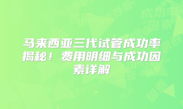 马来西亚三代试管成功率揭秘!费用明细与成功因素详解