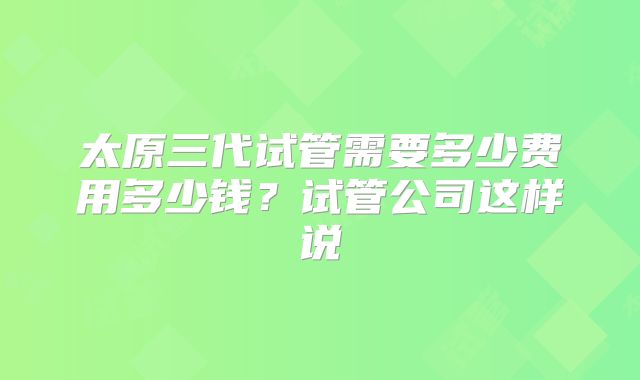 太原三代试管需要多少费用多少钱?试管公司这样说